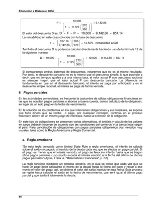 Educación a Distancia. UCA
46
9,142.86
360
270
0.125
1
10,000
P =














+
=
El valor del descuento D es; 857.14
9,142.86
10,000
P
F
D =
−
=
−
=
La rentabilidad en este caso coincide con la tasa de descuento
anual
ad
rentabilid
12.50%
270
360
9,142.86
857.14
r =
















=
También el descuento D lo podemos calcular directamente haciendo uso de la fórmula 12 de
la siguiente manera:
857.14
9,142.86
10,000
360
270
0.125
1
10,000
10,000
D =
−
=














+
−
=
Si comparamos ambos sistemas de descuentos, notaremos que no es el mismo resultado.
Por tanto, el descuento bancario no es lo mismo que el descuento simple; lo que equivale a
decir, que en tiempos iguales y a una misma tasa, el valor actual P con descuento racional
es siempre mayor, que el valor actual P con descuento bancario. La diferencia se
fundamenta en que en el descuento bancario, el interés se paga por anticipado y en el
descuento simple racional, el interés se paga de forma vencida.
6. Pagos parciales
En las actividades comerciales, es frecuente la costumbre de utilizar obligaciones financieras en
las que se aceptan pagos parciales o abonos a buena cuenta, dentro del plazo de la obligación,
en lugar de un solo pago en la fecha de vencimiento.
En la solución de los problemas en los que intervienen obligaciones y sus intereses, se supone
que todo dinero que se recibe o paga, por cualquier concepto, continúa en el proceso
financiero dentro de un mismo juego de intereses, hasta la extinción de la obligación.
En este tipo de obligaciones se presentan varias alternativas, el análisis y cálculo de los valores
en juego deberán hacerse de acuerdo con las condiciones del comercio y la banca local según
el país. Para cancelación de obligaciones con pagos parciales utilizaremos dos métodos muy
usuales, tales como la Regla Americana y Regla Comercial.
a. Regla americana
“En esta regla conocida como United State Rule o regla americana, el interés se calcula
sobre el saldo no pagado o insoluto de la deuda cada vez que se efectúa un pago parcial. Si
el pago es menor que el interés vencido, el pago se lleva sin interés hasta que se hagan
otros pagos parciales cuyo monto exceda el interés vencido a la fecha del último de dichos
pagos parciales” (Ayres, Frank Jr. "Matemáticas Financieras", p. 62)
La regla funciona mediante un proceso iterativo, en el cual se indica que cada vez que se
hace un pago debe calcularse el monto de la deuda hasta la fecha del pago y restar a ese
monto el valor del pago; así, se obtiene el valor del saldo insoluto en esa fecha. Este proceso
se repite hasta calcular el saldo en la fecha de vencimiento, que será igual al último pago
parcial y que saldará totalmente la deuda.
 
