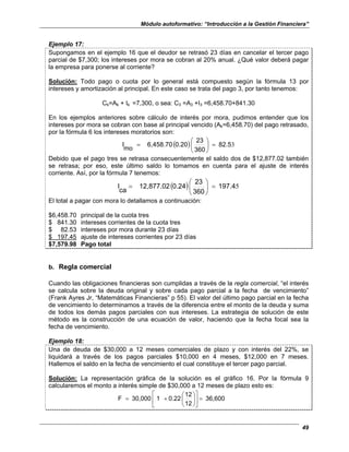 Módulo autoformativo: “Introducción a la Gestión Financiera”
49
Ejemplo 17:
Supongamos en el ejemplo 16 que el deudor se retrasó 23 días en cancelar el tercer pago
parcial de $7,300; los intereses por mora se cobran al 20% anual. ¿Qué valor deberá pagar
la empresa para ponerse al corriente?
Solución: Todo pago o cuota por lo general está compuesto según la fórmula 13 por
intereses y amortización al principal. En este caso se trata del pago 3, por tanto tenemos:
Ck=Ak + Ik =7,300, o sea: C3 =A3 +I3 =6,458.70+841.30
En los ejemplos anteriores sobre cálculo de interés por mora, pudimos entender que los
intereses por mora se cobran con base al principal vencido (Ak=6,458.70) del pago retrasado,
por la fórmula 6 los intereses moratorios son:
( ) 3
82.5
360
23
0.20
6,458.70
mo
I =






=
Debido que el pago tres se retrasa consecuentemente el saldo dos de $12,877.02 también
se retrasa; por eso, este último saldo lo tomamos en cuenta para el ajuste de interés
corriente. Así, por la fórmula 7 tenemos:
( ) 5
197.4
360
23
0.24
12,877.02
ca
I =






=
El total a pagar con mora lo detallamos a continuación:
$6,458.70 principal de la cuota tres
$ 841.30 intereses corrientes de la cuota tres
$ 82.53 intereses por mora durante 23 días
$ 197.45 ajuste de intereses corrientes por 23 días
$7,579.98 Pago total
b. Regla comercial
Cuando las obligaciones financieras son cumplidas a través de la regla comercial, “el interés
se calcula sobre la deuda original y sobre cada pago parcial a la fecha de vencimiento”
(Frank Ayres Jr, “Matemáticas Financieras” p 55). El valor del último pago parcial en la fecha
de vencimiento lo determinamos a través de la diferencia entre el monto de la deuda y suma
de todos los demás pagos parciales con sus intereses. La estrategia de solución de este
método es la construcción de una ecuación de valor, haciendo que la fecha focal sea la
fecha de vencimiento.
Ejemplo 18:
Una de deuda de $30,000 a 12 meses comerciales de plazo y con interés del 22%, se
liquidará a través de los pagos parciales $10,000 en 4 meses, $12,000 en 7 meses.
Hallemos el saldo en la fecha de vencimiento el cual constituye el tercer pago parcial.
Solución: La representación gráfica de la solución es el gráfico 16. Por la fórmula 9
calcularemos el monto a interés simple de $30,000 a 12 meses de plazo esto es:
36,600
12
12
0.22
1
30,000
F =












+
=
 