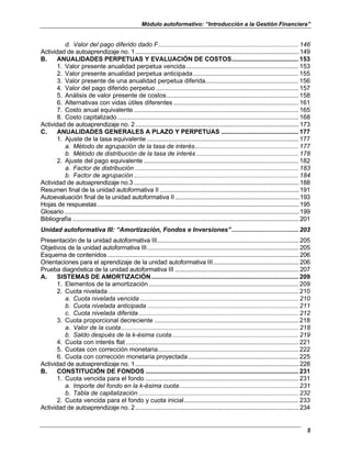 Módulo autoformativo: “Introducción a la Gestión Financiera”
5
d. Valor del pago diferido dado F................................................................................ 146
Actividad de autoaprendizaje no. 1...................................................................................................149
B. ANUALIDADES PERPETUAS Y EVALUACIÓN DE COSTOS...................................... 153
1. Valor presente anualidad perpetua vencida................................................................ 153
2. Valor presente anualidad perpetua anticipada............................................................ 155
3. Valor presente de una anualidad perpetua diferida..................................................... 156
4. Valor del pago diferido perpetuo ................................................................................. 157
5. Análisis de valor presente de costos........................................................................... 158
6. Alternativas con vidas útiles diferentes ....................................................................... 161
7. Costo anual equivalente.............................................................................................. 165
8. Costo capitalizado....................................................................................................... 168
Actividad de autoaprendizaje no. 2...................................................................................................173
C. ANUALIDADES GENERALES A PLAZO Y PERPETUAS ............................................ 177
1. Ajuste de la tasa equivalente ...................................................................................... 177
a. Método de agrupación de la tasa de interés........................................................... 177
b. Método de distribución de la tasa de interés .......................................................... 178
2. Ajuste del pago equivalente ........................................................................................ 182
a. Factor de distribución ............................................................................................. 183
b. Factor de agrupación.............................................................................................. 184
Actividad de autoaprendizaje no.3....................................................................................................188
Resumen final de la unidad autoformativa II ....................................................................................191
Autoevaluación final de la unidad autoformativa II...........................................................................193
Hojas de respuestas..........................................................................................................................195
Glosario..............................................................................................................................................199
Bibliografía .........................................................................................................................................201
Unidad autoformativa III: “Amortización, Fondos e Inversiones”...................................... 203
Presentación de la unidad autoformativa III......................................................................................205
Objetivos de la unidad autoformativa III............................................................................................205
Esquema de contenidos....................................................................................................................206
Orientaciones para el aprendizaje de la unidad autoformativa III....................................................206
Prueba diagnóstica de la unidad autoformativa III ...........................................................................207
A. SISTEMAS DE AMORTIZACIÓN.................................................................................... 209
1. Elementos de la amortización ..................................................................................... 209
2. Cuota nivelada ............................................................................................................ 210
a. Cuota nivelada vencida .......................................................................................... 210
b. Cuota nivelada anticipada ...................................................................................... 211
c. Cuota nivelada diferida........................................................................................... 212
3. Cuota proporcional decreciente .................................................................................. 218
a. Valor de la cuota..................................................................................................... 218
b. Saldo después de la k-ésima cuota........................................................................ 219
4. Cuota con interés flat .................................................................................................. 221
5. Cuotas con corrección monetaria................................................................................ 222
6. Cuota con corrección monetaria proyectada............................................................... 225
Actividad de autoaprendizaje no. 1...................................................................................................228
B. CONSTITUCIÓN DE FONDOS ....................................................................................... 231
1. Cuota vencida para el fondo ....................................................................................... 231
a. Importe del fondo en la k-ésima cuota.................................................................... 231
b. Tabla de capitalización ........................................................................................... 232
2. Cuota vencida para el fondo y cuota inicial................................................................. 233
Actividad de autoaprendizaje no. 2...................................................................................................234
 