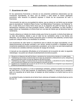 Módulo autoformativo: “Introducción a la Gestión Financiera”
51
7. Ecuaciones de valor
En las operaciones financieras a menudo se nos presentan problemas relacionados con las
inversiones equivalentes, es decir; que en tiempo y valor tienen el mismo significado
económico; esta situación la podemos expresar a través de las ecuaciones de valor o
financieras.
“Una ecuación de valor es una igualdad de valores, que se ubican en una fecha que se escoge
para la equivalencia” (Guillermo Baca Currea “Las Matemáticas Financieras y los Sistemas” p.
67). A esta fecha se le llama fecha focal que en el diagrama del perfil de flujos de caja lo
denotaremos mediante una línea punteada vertical. Todas las cantidades, ya sean deudas o
pagos deben ser trasladadas a la fecha focal con una tasa de interés que se denomina tasa de
rendimiento.
Cuando utilizamos el método de interés simple para formar la ecuación, la fecha focal debe ser
un dato del problema, debido a que el valor de las cantidades varían si las fechas son
diferentes. Con el método de interés compuesto (esto lo veremos más adelante), la fecha focal
puede ser cualquier fecha y los resultados no cambian.
Las ecuaciones de valor tienen su importancia para el cálculo de pagos equivalentes, en las
reestructuraciones de deudas vencidas o por vencer; donde el proceso o modalidad de pago
inicialmente establecido entre el prestamista y prestatario, se ha visto o se verá interrumpido por
la incidencia de variables externas al proceso de repago de la deuda.
A menudo se nos presentan dificultades en la formulación de la ecuación de valor; la siguiente
metodología nos podría ser útil para el planteamiento de dicha ecuación.
a. Dibujemos el diagrama del perfil de flujos y calculemos los montos de las deudas si no están dados.
b. Traslademos los montos a la fecha focal con la tasa de rendimiento y efectuemos la suma. Ubiquemos
este procedimiento sobre la línea del diagrama del perfil de flujos.
c. Traslademos los pagos a la fecha focal con la tasa de rendimiento, y calculemos la suma. Ubiquemos
este procedimiento debajo de la línea del diagrama del perfil de flujos.
d. Igualemos los resultados de la suma en (2) con la en (3) y despejemos la incógnita X que soluciona el
problema de equivalencia financiera.
Para desarrollar los pasos 2 y 3 de la metodología señalada, podemos emplear las fórmulas 9
de valor futuro y 10 de valor presente. Si observamos el gráfico 17 vemos que la cantidad G
está a la izquierda de la fecha focal, el traslado de dicha cantidad a la fecha focal es con la
fórmula 9.
La cantidad Q está a la derecha de la fecha focal, entonces el traslado a la fecha focal es con la
fórmula 10.
Cantidad G Fórmula 9
Fecha focal
0 1 2 3 4 5 6 7 8 9 10 meses
Gráfico 17
Fórmula 10 Cantidad Q
 