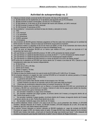 Módulo autoformativo: “Introducción a la Gestión Financiera”
55
Actividad de autoaprendizaje no. 2
1. Calculo el interés simple comercial de:$3,100 durante 125 días al 9% semestral.
a. $2,500 desde el 8 de septiembre al 12 de febrero del siguiente año al 4% trimestral.
b. $6,640 durante 9 meses comerciales y 25 día al 3.1% bimensual.
c. $1,600 desde el 13 de enero al 20 de octubre del mismo año bisiesto, al 0.94% mensual.
d. $4,000 durante 8 meses al 0.88% mensual.
e. $1,350 durante 16 semanas al 25%.
2. En el problema 1 únicamente cambiaré la tasa de interés y calcularé el monto.
a. 15%
. b. 1.2% mensual
c. 7.1% semestral
d. 2.5% bimensual
e. 0.005% semanal
f. 3.5 trimestral.
3. Una inversión de $8,000 genera intereses pagaderos al final de cada mes comerciales por la cantidad de
$140 durante 18 meses. Calculo la tasa de rendimiento anual sobre la inversión.
4. Una persona realiza un depósito el día 20 de marzo por $500 y el día 18 de noviembre del mismo año le
pagaron intereses por $42.19. Determino la tasa de rentabilidad anual.
5. El 21 de junio se depositan $4,250 en un banco que reditúa el 8.3% ¿cuánto se acumula el 3 de
noviembre del mismo año?
6. ¿En qué tiempo un capital de $5,000 produce $1,995 al 9% semestral de interés simple?
7. ¿En qué tiempo un capital de $2,500 alcanza un monto de $2,811.11 al 4% trimestral de interés simple?
8. ¿En qué tiempo un capital de $3,000 produce $72 al 2% bimensual de interés simple?
9. ¿En qué tiempo un capital de $2,800 alcanza un monto de $4,643.33 al 20% de interés simple?
10.El monto de un préstamo es $15,000 que vence dentro de 12 meses a una tasa de 16%. Calculo su valor
considerando cada caso de manera independiente:
a. El día de hoy.
b. Dentro de un año y 26 días.
c. Dentro de 8 meses.
d. Dentro 5 meses y 18 días.
e. Dentro de 15 meses.
11.Calculo la tasa de interés anual a la cual el monto de $10,000 es $11,483.33 en 10 meses.
12.Un empresa adquiere un pagaré de valor nominal $18,000 en el mercado de valores pactado a 9 meses
comerciales y un interés del 18.5%. Determino:
a. La ganancia del señor Ales
b. Asumo que el señor Ales decide vender el documento a los 140 días,
c. ¿cuánto recibirá si la tasa en el mercado varía al 20% para esta clase de títulos?
d. ¿Qué tasa de rendimiento obtendría sobre la inversión durante los 140 días?
13.Una persona realiza una transacción con un Banco y le queda debiendo $12,000 con vencimiento en
6 meses y $9,400 con vencimiento en 8 meses. Calculo el valor de los pagos para saldar las deudas,
si la nueva transacción gana intereses del 20%:
a. Se cancelan mediante un pago único inmediato.
b. Se cancelan mediante dos pagos iguales, el primero dentro de 6 meses y el segundo dentro de un
año. Fecha focal dentro un año.
c. Se cancelan mediante 3 pagos iguales, el primero dentro de 6 meses, el segundo dentro de 9 meses
y el tercero dentro de un año. Fecha focal dentro de un año.
d. Se cancelan mediante pago único dentro de 10 meses.
14.La señora Martínez desea comprar una casa el día de hoy y se le presentan dos ofertas: (1) $10,000
iniciales y $8,000 después de 9 meses, (2) $8,000 iniciales y $10,000 después de un año. Si la tasa de
interés es del 20% qué oferta deberá seleccionar?
15.La señora Tercero adquiere un terreno valorado en $8,000 mediante un pago de contado de $2,000.
Conviene en pagar el 25% de interés sobre el saldo. Si paga $2,500 tres meses después de la compra,
$2,200 seis meses más tarde. ¿Cuál será el importe del pago que tendrá que hacer 1 año después de
iniciada la transacción para liquidar totalmente el saldo? Uso el método de Regla Americana.
 