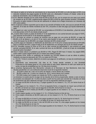 Educación a Distancia. UCA
56
16.Calculo el saldo en la fecha de vencimiento de un documento de $10,000 a un año de plazo al 30% si es
reducido mediante dos pagos iguales de $3,500 cada uno, efectuados 5 meses y 8 meses antes de la
fecha de vencimiento. Uso el método de la Regla Americana.
17.El Sr. Marcelo Alvarado da de cuota inicial $2,500 el día de hoy, por la compra de una casa cuyo precio
de contado es de $12,500. posteriormente pagará $2,500 al final de cada trimestre durante 3 trimestres.
Encuentro el saldo insoluto al final del año aplicando el método de la Regla Americana con intereses del
20% sobre saldos.
18.En el ejercicio anterior supondré que la casa no se canceló al finalizar el año, sino que se canceló 46 días
después. Si la tasa de interés moratoria es del 10%, encuentro el valor del pago que liquida totalmente la
casa.
19.Un pagaré con valor nominal de $19,350 se comercializa en $18,500 el 3 de diciembre. ¿Qué día vence
si le descuentan el 40.3% de interés simple anual?.
20.¿Cuánto debe invertir un padre de familia el 12 de septiembre en una cuenta bancaria que paga el 19.8%,
para disponer de $16,000 el 15 de diciembre siguiente?
21.El 5 de enero se compra un equipo de cómputo que se paga con una prima de $6,000, un pago de
$8,000 el 20 de febrero y el otro el 19 de marzo para liquidar el resto ¿por cuánto será este pago si el
precio del equipo fue de $20,600 y se cargan intereses del 26% simple anual?
22.¿Cuánto paga por intereses un distribuidor de abarrotes si el 10 de junio compra mercancías por $16,500,
hace un anticipo del 30% y paga el resto el 25 de septiembre con recargos del 32.3% de interés simple?
23.El Sr. González compra un bono al 97% de su valor nominal de periodicidad 2, que produce en cada
período semestral $6,550. Si el valor nominal del bono es de $65,000. ¿Cuál es la tasa de rentabilidad
anual del señor González?
24.Hace 5 meses obtuve un préstamo por $5,000 al 18%. Pagué $1,500 hace 3 meses, hoy pagaré $950,
quiero saber cuanto pagaré dentro de 2.5 meses para saldar la deuda.
25.La empresa AVAL emite un certificado de inversión por $10,000 dólares el cual se oferta al público,
mediante una tasa de descuento del 12% a un plazo de 270 días.
a. Si el Sr. Torres lo compra, determino el precio que paga por el certificado y la tasa de rendimiento que
obtiene.
b. Suponiendo que transcurrido 144 días el Sr. Torres decide venderlo a una Sociedad
Financiera la cual desea ganar el 13% anual sobre el valor facial, determino el valor que recibe por la
venta y la tasa de rentabilidad por los 144 días de la inversión.
26.La empresa Agropecuaria San Bernardino ubicada en el Municipio de San Bartolomé, tiene tres
deudas pendientes con una institución financiera local de la siguiente manera:
a. $10,000 a plazo de 1 año con el 20% de interés y vence dentro de 5 meses
b. $8,500 a plazo de 1.5 años con interés de 22% y vence dentro de 9 meses
c. $12,000 a plazo de 8 meses con interés de 19.5% y vence el día de hoy
La empresa no puede asumir el pago de las deudas de la forma programada, debido a esto el banco
le concede una extensión de 1.5 años de plazo a partir de hoy para que cancele las 3 deudas con tasa
de rendimiento del 26% debiendo escoger uno de los siguientes sistemas de pagos:
a. Un pago de $5,000 el día de hoy y 3 pagos iguales en los meses 6, 12 y 18, con fecha focal en 5
meses.
b. Tres pagos en los meses 6, 12 y 18 en la siguiente forma, el segundo es mayor que primero en
$3,000 y el tercero es mayor que el segundo en $2,000, fecha focal en el mes 6.
c. Un pago dentro de 6 meses por $4,600 y 4 pagos iguales en los meses 9, 12, 15 y 18, fecha focal
en 9 meses.
d. Cuatro pagos iguales, en los meses 0, 6, 12 y 18 fecha focal en el día de hoy.
e. Cinco pagos crecientes en $2,500 cada uno, en los meses 6, 9, 12, 15 y 18 fecha focal en el mes
12.
f. Un pago de $6,000 en el mes 6 y dos pagos iguales en mes 9 y 18, fecha focal en el mes 9.
g. Un pago de $15,000 en el mes 12 y el saldo en el mes 18, fecha focal mes 18.
h. Un pago de $5,000 en el mes 4, otro de $10,000 en el mes 10 y dos pagos iguales en los meses
15 y 18, fecha focal en el mes 10.
i. Un pago de $8,000 en el mes 0 y tres pagos iguales en los meses 5, 10 y 15, fecha focal en el mes
5.
 