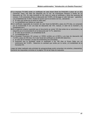 Módulo autoformativo: “Introducción a la Gestión Financiera”
57
27.La empresa TV-UNO emite un certificado de valor facial (final) de $100,000 a plazo de un año
comercial. Hace 145 días fue adquirido por la Cía. de Inversiones Perazza a través de un
descuento de 13%. En este momento la Cía. tiene en venta el certificado y tiene dos opciones de
compra. (1) El comprador ofrece un descuento del 13.90%; (2) Se paga un valor neto que garantice
una rentabilidad del 14.30%. Analizo la opción que le conviene a la Cía., calculando:
a. El valor que recibe por la venta en cada caso.
b. La rentabilidad que obtiene en cada caso.
28.Un certificado negociable de inversión de valor facial de $25,000 a plazo de 270 días, es comprado
por el inversionista A con una tasa de descuento del 12%. Calculo, el valor de la inversión y la
rentabilidad de A.
29.En el ejercicio anterior supondré que el documento se vende 120 días antes de su vencimiento y es
adquirido por el inversionista B con el descuento del 13.7%. determino:
a. El valor de la inversión y la rentabilidad de B.
b. La rentabilidad de A.
30.La Sociedad Financiera XS compra un CENI’s emitido por el BCN a una tasa de descuento del
13.70% a plazo de 300 días. Si el valor facial del certificado es de $30,000 determino:
a. El valor de la inversión y la tasa de rendimiento de la Sociedad.
. b. Supondré que la Sociedad vende el certificado a los 160 días al Grupo Delta con un
rendimiento del 13.20% . Determino la cantidad que recibe por la venta y la rentabilidad de la
Sociedad XS.
Luego de haber realizado esta actividad de autoaprendizaje podré comprobar mis aciertos y desaciertos,
buscando las respuestas correctas en la página 102 de las hojas de respuesta.
 