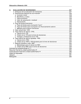 Educación a Distancia. UCA
6
C. EVALUACIÓN DE INVERSIONES.................................................................................. 237
1. Enfoques de la evaluación de inversiones .................................................................. 237
2. Estimaciones básicas de una inversión ...................................................................... 238
a. Inversión inicial ....................................................................................................... 238
b. Beneficios y costos................................................................................................. 239
c. Vida económica ...................................................................................................... 239
d. Valor de salvamento o residual .............................................................................. 239
e. Depreciación........................................................................................................... 239
3. Flujo de fondos financieros ......................................................................................... 242
a. Flujo de fondos para el proyecto "puro".................................................................. 243
b. Flujo de fondos para el proyecto con financiamiento externo ................................ 243
c. Métodos para evaluar inversiones.......................................................................... 244
4. Valor actual neto: VAN ................................................................................................ 245
5. Tasa interna de retorno: (TIR)..................................................................................... 247
a. Cálculo de la TIR .................................................................................................... 249
b. Criterio de la TIR para la toma de decisiones......................................................... 250
c. Ventajas y limitaciones de la TIR............................................................................ 250
6. Tasa interna de retorno ajustada: TIRA ...................................................................... 252
a. Calculo de la TIRA.................................................................................................. 252
b. Criterio de la TIRA o TIR Ajustada para la toma de decisiones ............................. 253
7. Relación beneficio costo: RBC.................................................................................... 254
a. Metodología para el cálculo de RBC ...................................................................... 254
b. Criterio de la RBC para la toma de decisiones....................................................... 254
Actividad de autoaprendizaje no. 3...................................................................................................259
Resumen final de la unidad autoformativa III ...................................................................................263
Autoevaluación final de la unidad autoformativa III..........................................................................265
Hojas de respuestas..........................................................................................................................267
Glosario..............................................................................................................................................281
Bibliografía .........................................................................................................................................283
 