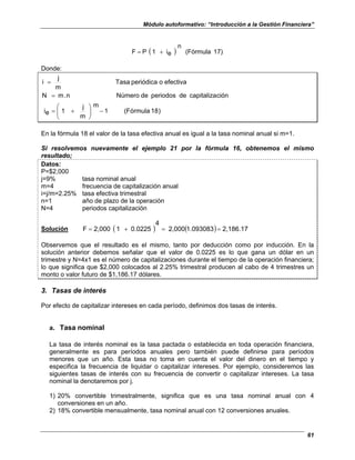Módulo autoformativo: “Introducción a la Gestión Financiera”
61
( ) 17)
(Fórmula
n
e
i
1
P
F +
=
Donde:
)
8
1
(Fórmula
1
m
m
j
1
e
i
ción
capitaliza
de
periodos
de
Número
n
.
m
N
efectiva
o
periódica
Tasa
m
j
i
−








+
=
=
=
En la fórmula 18 el valor de la tasa efectiva anual es igual a la tasa nominal anual si m=1.
Si resolvemos nuevamente el ejemplo 21 por la fórmula 16, obtenemos el mismo
resultado;
Datos:
P=$2,000
j=9% tasa nominal anual
m=4 frecuencia de capitalización anual
i=j/m=2.25% tasa efectiva trimestral
n=1 año de plazo de la operación
N=4 periodos capitalización
Solución ( ) ( ) 2,186.17
1.093083
2,000
4
0.0225
1
2,000
F =
=
+
=
Observemos que el resultado es el mismo, tanto por deducción como por inducción. En la
solución anterior debemos señalar que el valor de 0.0225 es lo que gana un dólar en un
trimestre y N=4x1 es el número de capitalizaciones durante el tiempo de la operación financiera;
lo que significa que $2,000 colocados al 2.25% trimestral producen al cabo de 4 trimestres un
monto o valor futuro de $1,186.17 dólares.
3. Tasas de interés
Por efecto de capitalizar intereses en cada período, definimos dos tasas de interés.
a. Tasa nominal
La tasa de interés nominal es la tasa pactada o establecida en toda operación financiera,
generalmente es para períodos anuales pero también puede definirse para períodos
menores que un año. Esta tasa no toma en cuenta el valor del dinero en el tiempo y
especifica la frecuencia de liquidar o capitalizar intereses. Por ejemplo, consideremos las
siguientes tasas de interés con su frecuencia de convertir o capitalizar intereses. La tasa
nominal la denotaremos por j.
1) 20% convertible trimestralmente, significa que es una tasa nominal anual con 4
conversiones en un año.
2) 18% convertible mensualmente, tasa nominal anual con 12 conversiones anuales.
 