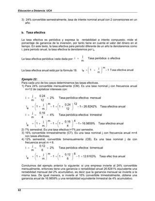 Educación a Distancia. UCA
62
3) 24% convertible semestralmente, tasa de interés nominal anual con 2 conversiones en un
año.
b. Tasa efectiva
La tasa efectiva es periódica y expresa la rentabilidad a interés compuesto, mide el
porcentaje de ganancia de la inversión, por tanto tiene en cuenta el valor del dinero en el
tiempo. En este texto, la tasa efectiva para periodo diferente de un año la denotaremos como
i; para periodo anual, la tasa efectiva la denotaremos por ie.
La tasa efectiva periódica i esta dada por: efectiva
o
periódica
Tasa
m
j
i =
La tasa efectiva anual está por la fórmula 18. anual
efectiva
asa
T
1
m
m
j
1
e
i −








+
=
Ejemplo 22:
Para cada uno de los casos determinemos las tasas efectivas.
1) Para 24% convertible mensualmente (CM). Es una tasa nominal j con frecuencia anual
m=12 de capitalizar intereses con:
anual
efectiva
Tasa
26.8242%
1
12
12
0.24
1
1
m
m
j
1
e
i
mensual
efectiva
periódica
Tasa
2%
12
0.24
m
j
i
=
−






+
=
−






+
=
=
=
=
anual
efectiva
Tasa
16.9859%
1
4
4
0.16
1
1
m
m
j
1
e
i
trimestral
efectiva
periódica
Tasa
4%
4
0.16
m
j
i
=
−






+
=
−






+
=
=
=
=
2) 7% semestral. Es una tasa efectiva i=7% por semestre.
3) 16% convertible trimestralmente (CT). Es una tasa nominal j con frecuencia anual m=4
con tasas efectivas;
4) 12% semestral, convertible bimensualmente (CB). Es una tasa nominal j de con
frecuencia anual m = 6.
anual
tiva
efec
Tasa
12.6163%
1
6
6
0.12
1
1
m
m
j
1
e
i
bimensual
efectiva
periódica
Tasa
2%
6
0.12
m
j
i
=
−






+
=
−






+
=
=
=
=
Concluimos del ejemplo anterior lo siguiente: si una empresa invierte al 24% convertible
mensualmente, entonces tiene una ganancia o rentabilidad anual 26.8241% equivalente una
rentabilidad mensual del 2% acumulativo, es decir que la ganancia mensual se invierte a la
misma tasa. De igual manera, si invierte al 16% convertible trimestralmente, obtiene una
ganancia anual de 16.9859% y una rentabilidad equivalente trimestral de 4% acumulativo.
 