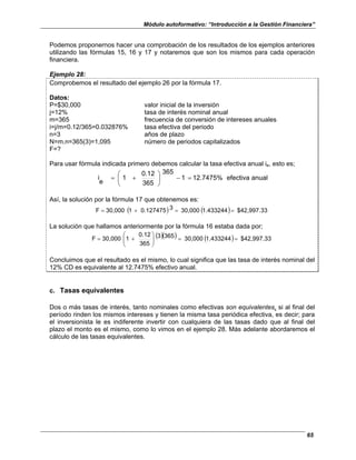 Módulo autoformativo: “Introducción a la Gestión Financiera”
65
Podemos proponernos hacer una comprobación de los resultados de los ejemplos anteriores
utilizando las fórmulas 15, 16 y 17 y notaremos que son los mismos para cada operación
financiera.
Ejemplo 28:
Comprobemos el resultado del ejemplo 26 por la fórmula 17.
Datos:
P=$30,000 valor inicial de la inversión
j=12% tasa de interés nominal anual
m=365 frecuencia de conversión de intereses anuales
i=j/m=0.12/365=0.032876% tasa efectiva del periodo
n=3 años de plazo
N=m.n=365(3)=1,095 número de periodos capitalizados
F=?
Para usar fórmula indicada primero debemos calcular la tasa efectiva anual ie, esto es;
anual
efectiva
12.7475%
1
365
365
0.12
1
e
i =
−






+
=
Así, la solución por la fórmula 17 que obtenemos es:
( ) ( ) $42,997.33
1.433244
30,000
3
0.127475
1
30,000
F =
=
+
=
La solución que hallamos anteriormente por la fórmula 16 estaba dada por;
( )( ) ( ) $42,997.33
1.433244
30,000
365
3
365
0.12
1
30,000
F =
=








+
=
Concluimos que el resultado es el mismo, lo cual significa que las tasa de interés nominal del
12% CD es equivalente al 12.7475% efectivo anual.
c. Tasas equivalentes
Dos o más tasas de interés, tanto nominales como efectivas son equivalentes, si al final del
período rinden los mismos intereses y tienen la misma tasa periódica efectiva, es decir; para
el inversionista le es indiferente invertir con cualquiera de las tasas dado que al final del
plazo el monto es el mismo, como lo vimos en el ejemplo 28. Más adelante abordaremos el
cálculo de las tasas equivalentes.
 