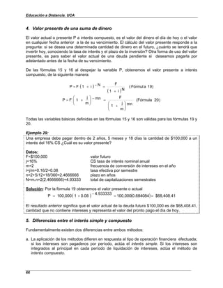 Educación a Distancia. UCA
66
4. Valor presente de una suma de dinero
El valor actual o presente P a interés compuesto, es el valor del dinero el día de hoy o el valor
en cualquier fecha anterior a la de su vencimiento. El cálculo del valor presente responde a la
pregunta: si se desea una determinada cantidad de dinero en el futuro, ¿cuánto se tendrá que
invertir hoy, conociendo la tasa de interés y el plazo de la inversión? Otra forma de uso del valor
presente, es para saber el valor actual de una deuda pendiente si deseamos pagarla por
adelantado antes de la fecha de su vencimiento.
De las fórmulas 15 y 16 al despejar la variable P, obtenemos el valor presente a interés
compuesto, de la siguiente manera:
( )
( )
)
9
1
a
Fórmul
(
N
i
1
F
N
i
1
F
P
+
=
−
+
=
)
20
(Fórmula
mn
m
j
1
F
mn
m
j
1
F
P








+
=
−








+
=
Todas las variables básicas definidas en las fórmulas 15 y 16 son válidas para las fórmulas 19 y
20.
Ejemplo 29:
Una empresa debe pagar dentro de 2 años, 5 meses y 18 días la cantidad de $100,000 a un
interés del 16% CS ¿Cuál es su valor presente?
Datos:
F=$100,000 valor futuro
j=16% CS tasa de interés nominal anual
m=2 frecuencia de conversión de intereses en el año
i=j/m=0.16/2=0.08 tasa efectiva por semestre
n=2+5/12+18/360=2.4666666 plazo en años
N=m.n=2(2.4666666)=4.93333 total de capitalizaciones semestrales
Solución: Por la fórmula 19 obtenemos el valor presente o actual
( ) ( ) $68,408.41
0.684084
100,000
4.933333
0.08
1
100,000
P =
=
−
+
=
El resultado anterior significa que el valor actual de la deuda futura $100,000 es de $68,408.41,
cantidad que no contiene intereses y representa el valor del pronto pago el día de hoy.
5. Diferencias entre el interés simple y compuesto
Fundamentalmente existen dos diferencias entre ambos métodos:
a. La aplicación de los métodos difieren en respuesta al tipo de operación financiera efectuada;
si los intereses son pagaderos por período, actúa el interés simple. Si los intereses son
integrados al principal en cada período de liquidación de intereses, actúa el método de
interés compuesto.
 