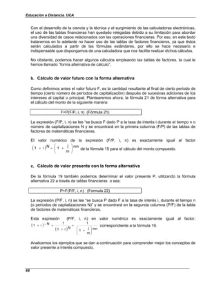Educación a Distancia. UCA
68
Con el desarrollo de la ciencia y la técnica y el surgimiento de las calculadoras electrónicas,
el uso de las tablas financieras han quedado relegadas debido a su limitación para abordar
una diversidad de casos relacionados con las operaciones financieras. Por eso, en este texto
trataremos en lo adelante no hacer uso de las tablas de factores financieros, ya que éstos
serán calculados a partir de las fórmulas estándares, por ello se hace necesario e
indispensable que dispongamos de una calculadora que nos facilite realizar dichos cálculos.
No obstante, podemos hacer algunos cálculos empleando las tablas de factores, la cual le
hemos llamado “forma alternativa de cálculo”.
b. Cálculo de valor futuro con la forma alternativa
Como definimos antes el valor futuro F, es la cantidad resultante al final de cierto período de
tiempo (cierto número de períodos de capitalización) después de sucesivas adiciones de los
intereses al capital o principal. Plantearemos ahora, la fórmula 21 de forma alternativa para
el cálculo del monto de la siguiente manera:
F=P(F/P, i, n) (Fórmula 21)
La expresión (F/P, i, n) se lee “se busca F dado P a la tasa de interés i durante el tiempo n o
número de capitalizaciones N y se encontrará en la primera columna (F/P) de las tablas de
factores de matemáticas financieras.
El valor numérico de la expresión (F/P, i, n) es exactamente igual al factor
( ) nm
m
j
1
N
i
1 







+
=
+ de la fórmula 15 para el cálculo del monto compuesto.
c. Cálculo de valor presente con la forma alternativa
De la fórmula 19 también podemos determinar el valor presente P, utilizando la fórmula
alternativa 22 a través de tablas financieras o sea;
P=F(P/F, i, n) (Formula 22)
La expresión (P/F, i, n) se lee “se busca P dado F a la tasa de interés i, durante el tiempo n
(o períodos de capitalizaciones N)” y se encontrará en la segunda columna (P/F) de la tabla
de factores de matemáticas financieras.
Esta expresión (P/F, i, n) en valor numérico es exactamente igual al factor;
( )
( ) mn
m
j
1
1
N
i
1
1
N
i
1








+
=
+
=
−
+ correspondiente a la fórmula 19.
Analicemos los ejemplos que se dan a continuación para comprender mejor los conceptos de
valor presente a interés compuesto.
 