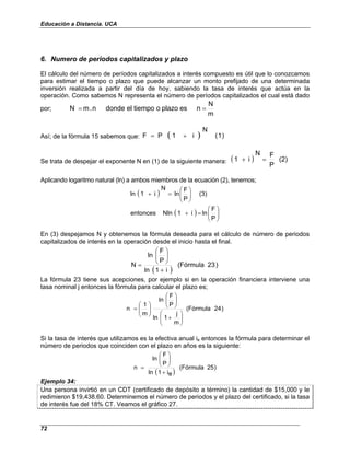 Educación a Distancia. UCA
72
6. Numero de periodos capitalizados y plazo
El cálculo del número de períodos capitalizados a interés compuesto es útil que lo conozcamos
para estimar el tiempo o plazo que puede alcanzar un monto prefijado de una determinada
inversión realizada a partir del día de hoy, sabiendo la tasa de interés que actúa en la
operación. Como sabemos N representa el número de períodos capitalizados el cual está dado
por;
m
N
n
es
plazo
o
tiempo
el
donde
n
.
m
N =
=
Así; de la fórmula 15 sabemos que: ( ) )
1
(
N
i
1
P
F +
=
Se trata de despejar el exponente N en (1) de la siguiente manera: ( ) (2)
P
F
N
i
1 =
+
Aplicando logaritmo natural (ln) a ambos miembros de la ecuación (2), tenemos;
( )
( ) 







=
+








=
+
P
F
ln
i
1
Nln
entonces
(3)
P
F
ln
N
i
1
ln
En (3) despejamos N y obtenemos la fórmula deseada para el cálculo de número de periodos
capitalizados de interés en la operación desde el inicio hasta el final.
( )
)
23
(Fórmula
i
1
ln
P
F
ln
N
+








=
La fórmula 23 tiene sus acepciones, por ejemplo si en la operación financiera interviene una
tasa nominal j entonces la fórmula para calcular el plazo es;
)
24
(Fórmula
m
j
1
ln
P
F
ln
m
1
n








+
















=
Si la tasa de interés que utilizamos es la efectiva anual ie entonces la fórmula para determinar el
número de periodos que coinciden con el plazo en años es la siguiente:
( )
)
25
(Fórmula
e
i
1
ln
P
F
ln
n
+








=
Ejemplo 34:
Una persona invirtió en un CDT (certificado de depósito a término) la cantidad de $15,000 y le
redimieron $19,438.60. Determinemos el número de periodos y el plazo del certificado, si la tasa
de interés fue del 18% CT. Veamos el gráfico 27.
 