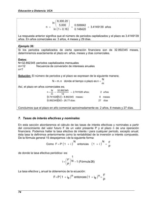 Educación a Distancia. UCA
74
( )
años
3.4149139
0.148420
0.506842
0.16
1
ln
5,000
8,300.20
ln
n =
=
+








=
La respuesta anterior significa que el número de periodos capitalizados y el plazo es 3.4149139
años. En años comerciales es: 3 años, 4 meses y 29 días.
Ejemplo 36:
Si los periodos capitalizados de cierta operación financiera son de 32.892345 meses,
determinemos exactamente el plazo en: años, meses y días comerciales.
Datos:
N=32.892345 periodos capitalizados mensuales
m=12 frecuencia de conversión de intereses anuales
n=?
Solución: El número de periodos y el plazo se expresan de la siguiente manera;
m
N
n
es
plazo
o
tiempo
el
donde
n
.
m
N =
=
Así, el plazo en años comerciales es;
( )( )
( )( ) días
27
:
días
26.77
30
0.892345
meses
8
:
meses
8.892345
12
0.741028
ños
2
:
años
2.741028
12
32.892345
m
N
n
=
=
=
=
= a
Concluimos que el plazo en año comercial aproximadamente es: 2 años, 8 meses y 27 días.
7. Tasas de interés efectivas y nominales
En esta sección abordaremos el cálculo de las tasas de interés efectivas y nominales a partir
del conocimiento del valor futuro F de un valor presente P y el plazo n de una operación
financiera. Podemos hallar la tasa efectiva de interés i para cualquier período, excepto anual;
ésta tasa la definimos anteriormente como la rentabilidad de la inversión a interés compuesto.
De la fórmula general 15 despejamos i de la siguiente forma:
( ) ( )
P
F
N
i
1
entonces
N
i
1
P
F
Como =
+
+
=
de donde la tasa efectiva periódica i es:
)
6
2
(Fórmula
1
N
1
P
F
i −








=
La tasa efectiva ie anual la obtenemos de la ecuación:
( ) ( )
P
F
n
e
i
1
entonces
n
e
i
1
P
F =
+
+
=
 
