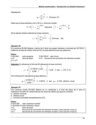 Módulo autoformativo: “Introducción a la Gestión Financiera”
75
Despejamos
)
27
(Fórmula
1
n
1
P
F
e
i −








=
Dado que la tasa periódica i=j/m y N=m.n, entonces resulta;
P
F
n
.
m
m
j
1
entonces
n
.
m
m
j
1
P
F =








+








+
=
De la relación anterior obtenemos la tasa nominal j;
)
28
(Fórmula
1
n
.
m
1
P
F
m
j










−








=
Ejemplo 36:
Si invertimos $2,500 dólares y dentro de 5 años nos pagan intereses y principal por $3,700.61.
Hallemos la tasa de interés nominal CS y la tasa efectiva anual que ganamos.
Datos:
P=$2,500 valor presente F=$3,700.61 valor futuro
n=5 años de plazo m=2 frecuencia de conversión de intereses anuales
j=?, ie=?
Solución: Si utilizamos la fórmula 28 obtenemos la tasa nominal j;
( )( ) .
S
.
C
%
8
j
sea
o
0.08
1
1
2,500
3,700.61
2
j =
=












−






=
5
2
Por la fórmula 27 calculamos la tasa efectiva ie ;
anual
efectivo
8.16%
e
i
sea
o
0.0816
1
5
1
2,500
3,700.61
e
i =
=
−








=
Ejemplo 37:
Una persona invirtió $10,000 dólares en un certificado y al final del plazo de 2 años le
redimieron $14,845.76. Determinemos las tasas de interés que gana la inversión:
a. efectiva mensual
b. efectiva anual
c. nominal convertible semestralmente (CT)
Datos:
P=$10,000 valor presente invertido
F=$14,845.76 valor redimido o futuro
n=2 años de plazo
m=12 frecuencia de conversión de intereses anuales ( para solución inciso a)
m=1 frecuencia de conversión de intereses anuales ( para solución inciso b)
 