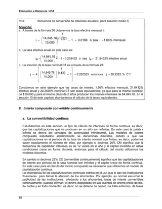 Educación a Distancia. UCA
76
m=4 frecuencia de conversión de intereses anuales ( para solución inciso c)
Solución:
a. A través de la fórmula 26 obtenemos la tasa efectiva mensual i;
( )( ) mensual
%
1.66
i
sea
o
0.0166
1
2
12
1
10,000
14,845.76
i =
=
−






=
b. La tasa efectiva anual en este caso es:
anual
efectivo
21.8432%
e
i
sea
o
0.218432
1
2
1
10,000
14,845.76
e
i =
=
−








=
c. La solución de la tasa nominal CT es a través de la fórmula 28.
( )( ) C
%
20.2525
j
entonces
0.202525
1
2
4
1
10,000
14,845.76
4
j T
=
=












−






=
Concluimos en este ejemplo que las tasas de interés: 1.66% efectiva mensual, 21.8432%
efectivo anual y 20.2525% nominal CT son tasas equivalentes, ya que para la misma inversión
de $10,000 y para el mismo plazo de 2 años producen los mismos intereses de $4,845.76. En la
sección 10 de este capitulo abordaremos el cálculo de la tasas equivalentes.
8. Interés compuesto convertible continuamente
a. La convertibilidad continua
Estudiaremos en esta sección un tipo de cálculo de intereses de forma continua, es decir;
que las capitalizaciones que se producen en un año son infinitas. En este caso la palabra
infinito se deriva del concepto de continuidad infinitesimal. Los modelos de interés
compuesto estudiados anteriormente se denominan discretos, debido a que las
capitalizaciones en el periodo de la tasa de interés nominal son finitas, es decir; podemos
saber exactamente el número de ellas, por ejemplo si decimos 20% CM significa que la
frecuencia de capitalizar intereses es de 12 veces en el año y el capital invertido en estas
condiciones crece en forma discreta, entonces para el cálculo del monto utilizamos los
modelos discretos.
En cambio si decimos 22% CC (convertible continuamente) significa que las capitalizaciones
de interés por periodo de la tasa nominal son infinitas y el capital crece de forma continua.
En este caso para el cálculo del monto compuesto es necesario que utilicemos el modelo de
capitalización continua.
La importancia de las capitalizaciones continuas estriba en el uso que le dan las instituciones
financieras para llamar la atención de los ahorrantes. Por ejemplo, es normal escuchar la
publicidad de las instituciones ofertando a los ahorrantes, tasas de interés convertibles
continuamente, cuando afirman “el dinero depositado en sus cuentas de ahorro crece de día,
de noche y en todo momento”, es decir; no se detiene de crecer. Se trata entonces, de tasas
 