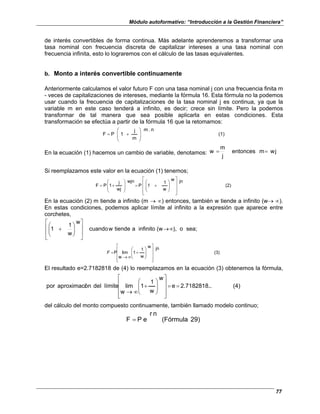 Módulo autoformativo: “Introducción a la Gestión Financiera”
77
de interés convertibles de forma continua. Más adelante aprenderemos a transformar una
tasa nominal con frecuencia discreta de capitalizar intereses a una tasa nominal con
frecuencia infinita, esto lo lograremos con el cálculo de las tasas equivalentes.
b. Monto a interés convertible continuamente
Anteriormente calculamos el valor futuro F con una tasa nominal j con una frecuencia finita m
- veces de capitalizaciones de intereses, mediante la fórmula 16. Esta fórmula no la podemos
usar cuando la frecuencia de capitalizaciones de la tasa nominal j es continua, ya que la
variable m en este caso tenderá a infinito, es decir; crece sin límite. Pero la podemos
transformar de tal manera que sea posible aplicarla en estas condiciones. Esta
transformación se efectúa a partir de la fórmula 16 que la retomamos:
(1)
n
.
m
m
j
1
P
F 







+
=
En la ecuación (1) hacemos un cambio de variable, denotamos: j
w
m
ntonces
e
j
m
w =
=
Si reemplazamos este valor en la ecuación (1) tenemos;
(2)
jn
w
w
1
1
P
wjn
wj
j
1
P
F


















+
=








+
=
En la ecuación (2) m tiende a infinito (m → ∝) entonces, también w tiende a infinito (w→ ∝).
En estas condiciones, podemos aplicar límite al infinito a la expresión que aparece entre
corchetes,
sea;
o
),
(w
infinito
a
tiende
w
cuando
w
w
1
1 ∞
→
















+
(3)
jn
w
w
1
1
w
lim
P


















+
∞
→
=
F
El resultado e=2.7182818 de (4) lo reemplazamos en la ecuación (3) obtenemos la fórmula,
(4)
..
2.7182818.
e
w
w
1
1
w
lim
límite
del
ón
aproximaci
por =
=


















+
∞
→
del cálculo del monto compuesto continuamente, también llamado modelo continuo;
29)
(Fórmula
n
r
e
P
F =
 
