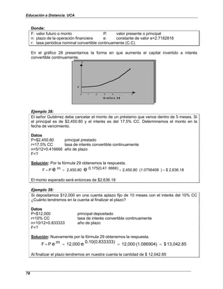Educación a Distancia. UCA
78
Donde:
F: valor futuro o monto P: valor presente o principal
n: plazo de la operación financiera e: constante de valor e=2.7182818
r: tasa periódica nominal convertible continuamente (C.C)
En el gráfico 28 presentamos la forma en que aumenta el capital invertido a interés
convertible continuamente.
F
P
0 1 2 3 4 , , , n
G r á fic o 2 8
F
P
0 1 2 3 4 , , , n
G r á fic o 2 8
Ejemplo 38:
El señor Gutiérrez debe cancelar el monto de un préstamo que vence dentro de 5 meses. Si
el principal es de $2,450.80 y el interés es del 17.5% CC. Determinemos el monto en la
fecha de vencimiento.
Datos
P=$2,450.80 principal prestado
r=17.5% CC tasa de interés convertible continuamente
n=5/12=0.416666 año de plazo
F=?
Solución: Por la fórmula 29 obtenemos la respuesta.
2,636.18
$
)
(1.0756408
2,450.80
6666)
0.175(0.41
2,450.80
rn
P
F e
e =
=
=
=
El monto esperado será entonces de $2,636.18
Ejemplo 39:
Si depositamos $12,000 en una cuenta aplazo fijo de 10 meses con el interés del 10% CC
¿Cuánto tendremos en la cuenta al finalizar el plazo?
Datos
P=$12,000 principal depositado
r=10% CC tasa de interés convertible continuamente
n=10/12=0.833333 año de plazo
F=?
Solución: Nuevamente por la fórmula 29 obtenemos la respuesta.
13,042.85
$
(1.086904)
12,000
333)
0.10(0.833
12,000
rn
P
F e
e =
=
=
=
Al finalizar el plazo tendremos en nuestra cuenta la cantidad de $ 12,042.85
 
