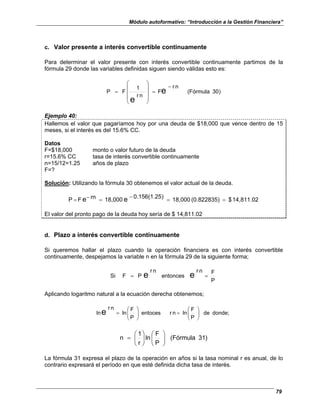 Módulo autoformativo: “Introducción a la Gestión Financiera”
79
c. Valor presente a interés convertible continuamente
Para determinar el valor presente con interés convertible continuamente partimos de la
fórmula 29 donde las variables definidas siguen siendo válidas esto es:
)
30
(Fórmula
n
r
F
n
r
1
F
P e
e
−
=










=
Ejemplo 40:
Hallemos el valor que pagaríamos hoy por una deuda de $18,000 que vence dentro de 15
meses, si el interés es del 15.6% CC.
Datos
F=$18,000 monto o valor futuro de la deuda
r=15.6% CC tasa de interés convertible continuamente
n=15/12=1.25 años de plazo
F=?
Solución: Utilizando la fórmula 30 obtenemos el valor actual de la deuda.
14,811.02
$
(0.822835)
18,000
)
0.156(1.25
18,000
rn
F
P e
e =
=
−
=
−
=
El valor del pronto pago de la deuda hoy sería de $ 14,811.02
d. Plazo a interés convertible continuamente
Si queremos hallar el plazo cuando la operación financiera es con interés convertible
continuamente, despejamos la variable n en la fórmula 29 de la siguiente forma;
P
F
n
r
entonces
n
r
P
F
Si e
e =
=
Aplicando logaritmo natural a la ecuación derecha obtenemos;
donde;
de
P
F
ln
n
r
entoces
P
F
ln
n
r
lne 







=








=
)
31
(Fórmula
P
F
ln
r
1
n 















=
La fórmula 31 expresa el plazo de la operación en años si la tasa nominal r es anual, de lo
contrario expresará el período en que esté definida dicha tasa de interés.
 