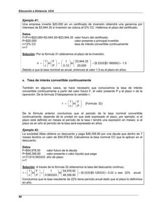 Educación a Distancia. UCA
80
Ejemplo 41:
Una empresa invierte $20,000 en un certificado de inversión obtendrá una ganancia por
intereses de $3,944.35 si inversión se coloca al12% CC. Hallemos el plazo del certificado.
Datos
F=P+I=$20,000+$3,944.35=$23,944.35 valor futuro del certificado
P=$20,000 valor presente o principal invertido
r=12% CC tasa de interés convertible continuamente
n=?
Solución: Por la fórmula 31 obtenemos el plazo de la inversión.
( )( ) 1.5
0.180000
8.3333
20,000
23,944.35
ln
0.12
1
P
F
ln
r
1
n =
=
















=
















=
Debido a que la tasa nominal es anual, entonces el valor 1.5 es el plazo en años.
e. Tasa de interés convertible continuamente
También en algunos casos, se hace necesario que conozcamos la tasa de interés
convertible continuamente a partir del valor futuro F, el valor presente P y el plazo n de la
operación. De la fórmula 31despejamos la variable r;
)
32
(Fórmula
P
F
ln
n
1
r 















=
De la fórmula anterior concluimos que el periodo de la tasa nominal convertible
continuamente, depende de la unidad en que esté expresado el plazo, por ejemplo; si el
plazo está definido en meses el período de la tasa r tendrá una expresión en meses; si el
plazo es en año el período de la tasa será expresada en años.
Ejemplo 42:
La sociedad Atlas obtiene un descuento y paga $48,356.90 por una deuda que dentro de 7
meses tendría un valor de $54,978.50. Calculemos la tasa nominal CC que le aplican en el
descuento.
Datos
F=$54,978.50 valor futuro de la deuda
P=$48,356.90 valor presente o valor líquido que paga
n=7/12=0.583333 año de plazo
r=?
Solución: A través de la fórmula 32 obtenemos la tasa del descuento continuo.
( )( ) anual
22%
sea
o
0.22
0.128333
8.3333
48,356.90
54,978.50
ln
0.583333
1
P
F
ln
n
1
r =
=
















=
















=
Concluimos que la tasa resultante de 22% tiene período anual dado que el plazo lo definimos
en año.
 