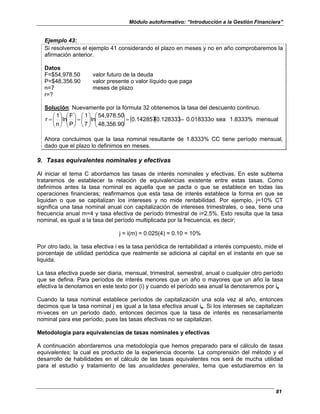 Módulo autoformativo: “Introducción a la Gestión Financiera”
81
Ejemplo 43:
Si resolvemos el ejemplo 41 considerando el plazo en meses y no en año comprobaremos la
afirmación anterior.
Datos
F=$54,978.50 valor futuro de la deuda
P=$48,356.90 valor presente o valor líquido que paga
n=7 meses de plazo
r=?
Solución: Nuevamente por la fórmula 32 obtenemos la tasa del descuento continuo.
( )( ) mensual
1.8333%
sea
o
0.018333
0.128333
0.142857
48,356.90
54,978.50
ln
7
1
P
F
ln
n
1
r =
=
















=
















=
Ahora concluimos que la tasa nominal resultante de 1.8333% CC tiene período mensual,
dado que el plazo lo definimos en meses.
9. Tasas equivalentes nominales y efectivas
Al iniciar el tema C abordamos las tasas de interés nominales y efectivas. En este subtema
trataremos de establecer la relación de equivalencias existente entre estas tasas. Como
definimos antes la tasa nominal es aquella que se pacta o que se establece en todas las
operaciones financieras; reafirmamos que esta tasa de interés establece la forma en que se
liquidan o que se capitalizan los intereses y no mide rentabilidad. Por ejemplo, j=10% CT
significa una tasa nominal anual con capitalización de intereses trimestrales, o sea, tiene una
frecuencia anual m=4 y tasa efectiva de período trimestral de i=2.5%. Esto resulta que la tasa
nominal, es igual a la tasa del período multiplicada por la frecuencia, es decir;
j = i(m) = 0.025(4) = 0.10 = 10%
Por otro lado, la tasa efectiva i es la tasa periódica de rentabilidad a interés compuesto, mide el
porcentaje de utilidad periódica que realmente se adiciona al capital en el instante en que se
liquida.
La tasa efectiva puede ser diaria, mensual, trimestral, semestral, anual o cualquier otro período
que se defina. Para períodos de interés menores que un año o mayores que un año la tasa
efectiva la denotamos en este texto por (i) y cuando el período sea anual la denotaremos por ie
Cuando la tasa nominal establece períodos de capitalización una sola vez al año, entonces
decimos que la tasa nominal j es igual a la tasa efectiva anual ie. Si los intereses se capitalizan
m-veces en un período dado, entonces decimos que la tasa de interés es necesariamente
nominal para ese período, pues las tasas efectivas no se capitalizan.
Metodología para equivalencias de tasas nominales y efectivas
A continuación abordaremos una metodología que hemos preparado para el cálculo de tasas
equivalentes; la cual es producto de la experiencia docente. La comprensión del método y el
desarrollo de habilidades en el cálculo de las tasas equivalentes nos será de mucha utilidad
para el estudio y tratamiento de las anualidades generales, tema que estudiaremos en la
 