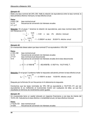 Educación a Distancia. UCA
84
Ejemplo 43:
Dada una tasa nominal del 24% CM. Halle la relación de equivalencia entre la tasa nominal, la
tasa periódica efectiva mensual y la tasa efectiva anual.
Datos
j=24% CM tasa nominal anual
m=12 frecuencia de conversión de intereses anuales
i=?, ie=?
Solución: En el grupo 1 tenemos la relación de equivalencia, para tasa nominal dada j=24%
con frecuencia m=12.
mensual
efectivo
2%
sea
o
0.02
12
0.24
m
j
i =
=
=
anual
efectiva
26.8241%
decir
es
0.268241
1
12
12
0.24
1
e
i =
−






+
=
Ejemplo 44:
Un inversionista desea saber que tasa nominal CT es equivalente a 18% CM
Datos
j=18% CM tasa nominal anual
m=12 frecuencia de conversión de intereses anuales
j=? CT tasa nominal anual desconocida
m=4 frecuencia de conversión de intereses anuales de la tasa desconocida
( ) ( ) .
T
.
C
18.2714%
o
0.182714
0.045678
4
1
4
1
0.195618
1
4
j =
=












−
+
=
Solución: En el grupo 3 podemos hallar la respuesta calculando primero la tasa efectiva anual.
anual
efectiva
19.5618%
decir
es
0.195618
1
12
12
0.18
1
e
i =
−








+
=
Después por la fórmula 34 con frecuencia m=4 obtenemos la respuesta
Concluimos que las tasas nominales de 18% CM es equivalente a 18.2714% CT, por ser
equivalentes le es indiferente al inversionista invertir con cualquiera de ellas, ya que los
resultados en términos de rendimientos serán iguales.
Ejemplo 45:
Un inversionista tiene un capital colocado en negocios financieros a una tasa de interés del
19.5% CD. Calculemos la tasa efectiva o rentabilidad anual y la tasa efectiva mensual.
Datos
j=19.5% CD tasa nominal anual
m=265 frecuencia de conversión de intereses anuales
 