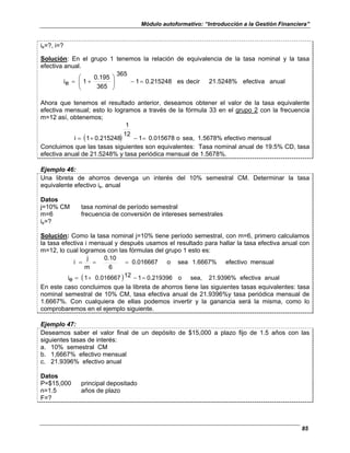 Módulo autoformativo: “Introducción a la Gestión Financiera”
85
ie=?, i=?
Solución: En el grupo 1 tenemos la relación de equivalencia de la tasa nominal y la tasa
efectiva anual.
anual
efectiva
21.5248%
decir
es
0.215248
1
365
365
0.195
1
e
i =
−








+
=
Ahora que tenemos el resultado anterior, deseamos obtener el valor de la tasa equivalente
efectiva mensual; esto lo logramos a través de la fórmula 33 en el grupo 2 con la frecuencia
m=12 así, obtenemos;
( ) mensual
efectivo
1.5678%
sea,
o
0.015678
1
12
1
0.215248
1
i =
−
+
=
Concluimos que las tasas siguientes son equivalentes: Tasa nominal anual de 19.5% CD, tasa
efectiva anual de 21.5248% y tasa periódica mensual de 1.5678%.
Ejemplo 46:
Una libreta de ahorros devenga un interés del 10% semestral CM. Determinar la tasa
equivalente efectivo ie. anual
Datos
j=10% CM tasa nominal de período semestral
m=6 frecuencia de conversión de intereses semestrales
ie=?
Solución: Como la tasa nominal j=10% tiene período semestral, con m=6, primero calculamos
la tasa efectiva i mensual y después usamos el resultado para hallar la tasa efectiva anual con
m=12, lo cual logramos con las fórmulas del grupo 1 esto es:
mensual
efectivo
1.6667%
sea
o
0.016667
6
0.10
m
j
i =
=
=
( ) anual
efectiva
21.9396%
sea,
o
0.219396
1
12
0.016667
1
e
i =
−
+
=
En este caso concluimos que la libreta de ahorros tiene las siguientes tasas equivalentes: tasa
nominal semestral de 10% CM, tasa efectiva anual de 21.9396%y tasa periódica mensual de
1.6667%. Con cualquiera de ellas podemos invertir y la ganancia será la misma, como lo
comprobaremos en el ejemplo siguiente.
Ejemplo 47:
Deseamos saber el valor final de un depósito de $15,000 a plazo fijo de 1.5 años con las
siguientes tasas de interés:
a. 10% semestral CM
b. 1,6667% efectivo mensual
c. 21.9396% efectivo anual
Datos
P=$15,000 principal depositado
n=1.5 años de plazo
F=?
 