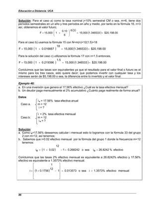 Educación a Distancia. UCA
86
Solución: Para el caso a) como la tasa nominal j=10% semestral CM o sea, m=6, tiene dos
períodos semestrales en un año y tres períodos en año y medio, por tanto en la fórmula 16, n=3
así, obtenemos el valor futuro;
( )
( ) $20,198.00
1.346533
15,000
3
6
6
0.10
1
15,000
F =
=








+
=
Para el caso b) usamos la fórmula 15 con N=m(n)=12(1.5)=18
( ) ( ) $20,198.00
1.346533
15,000
18
0.016667
1
15,000
F =
=
+
=
Para la solución del caso c) utilizamos la fórmula 17 con n=1.5 entonces,
( ) ( ) $20,198.00
1.346533
15,000
1.5
0.219396
1
15,000
F =
=
+
=
Concluimos que las tasas son equivalentes ya que el resultado para el valor final o futuro es el
mismo para los tres casos, esto quiere decir; que podemos invertir con cualquier tasa y los
intereses serán de $5,198.00 o sea, la diferencia entre lo invertido y el valor final.
Ejemplo 48:
a. En una inversión que genera el 17.56% efectivo ¿Cuál es la tasa efectiva mensual?
b. Un deudor paga mensualmente el 2% acumulativo ¿Cuánto paga realmente de forma anual?
Datos
ie = 17.56% tasa efectiva anual
Caso a. m = 12
i = ?
i = 2% tasa efectiva mensual
Caso b. m = 12
ie = ?
Solución
a. Como ie=17.56% deseamos calcular i mensual esto lo logramos con la fórmula 33 del grupo
2 con m=12, así tenemos;
b. Sabemos que i=0.02 efectivo mensual por la fórmula del grupo 1 donde la frecuencia m=12
tenemos:
( ) efectivo
%
26.8242
e
i
sea
o
0.268242
1
12
0.02
1
e
i =
=
−
+
=
Concluimos que las tasas 2% efectivo mensual es equivalente a 26.8242% efectivo y 17.56%
efectivo es equivalente a 1.3573% efectivo mensual.
( ) mensual
efectivo
1.3573%
i
sea
o
0.013573
1
12
1
0.1756
1
i =
=












−
+
=
 