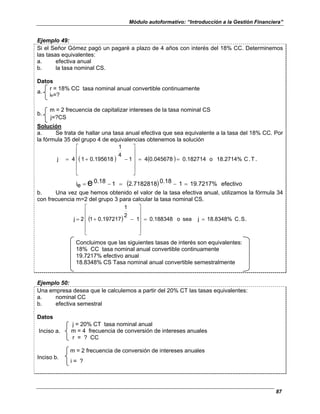 Módulo autoformativo: “Introducción a la Gestión Financiera”
87
Ejemplo 49:
Si el Señor Gómez pagó un pagaré a plazo de 4 años con interés del 18% CC. Determinemos
las tasas equivalentes:
a. efectiva anual
b. la tasa nominal CS.
Datos
r = 18% CC tasa nominal anual convertible continuamente
a.
ie=?
m = 2 frecuencia de capitalizar intereses de la tasa nominal CS
j=?CS
b.
Solución
a. Se trata de hallar una tasa anual efectiva que sea equivalente a la tasa del 18% CC. Por
la fórmula 35 del grupo 4 de equivalencias obtenemos la solución
( ) ( ) .
T
.
C
18.2714%
o
0.182714
0.045678
4
1
4
1
0.195618
1
4
j =
=












−
+
=
( ) efectivo
19.7217%
1
0.18
2.7182818
1
0.18
e
i e =
−
=
−
=
b. Una vez que hemos obtenido el valor de la tasa efectiva anual, utilizamos la fórmula 34
con frecuencia m=2 del grupo 3 para calcular la tasa nominal CS.
( ) .
S
.
C
18.8348%
j
sea
o
0.188348
1
2
1
0.197217
1
2
j =
=












−
+
=
Concluimos que las siguientes tasas de interés son equivalentes:
18% CC tasa nominal anual convertible continuamente
19.7217% efectivo anual
18.8348% CS Tasa nominal anual convertible semestralmente
Ejemplo 50:
Una empresa desea que le calculemos a partir del 20% CT las tasas equivalentes:
a. nominal CC
b. efectiva semestral
Datos
j = 20% CT tasa nominal anual
m = 4 frecuencia de conversión de intereses anuales
Inciso a.
r = ? CC
m = 2 frecuencia de conversión de intereses anuales
Inciso b.
i = ?
 