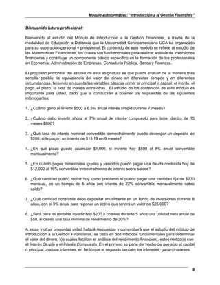 Módulo autoformativo: “Introducción a la Gestión Financiera”
9
Bienvenido futuro profesional:
Bienvenido al estudio del Módulo de Introducción a la Gestión Financiera, a través de la
modalidad de Educación a Distancia que la Universidad Centroamericana UCA ha organizado
para su superación personal y profesional. El contenido de este módulo se refiere al estudio de
las Matemáticas Financieras, las cuales son fundamentales para realizar análisis de inversiones
financieras y constituye un componente básico específico en la formación de los profesionales
en Economía, Administración de Empresas, Contaduría Pública, Banca y Finanzas.
El propósito primordial del estudio de esta asignatura es que pueda evaluar de la manera más
sencilla posible, la equivalencia del valor del dinero en diferentes tiempos y en diferentes
circunstancias, teniendo en cuenta las variables básicas como: el principal o capital, el monto, el
pago, el plazo, la tasa de interés entre otras. El estudio de los contenidos de este módulo es
importante para usted, dado que le conducirán a obtener las respuestas de las siguientes
interrogantes:
1. ¿Cuánto gano al invertir $500 a 6.5% anual interés simple durante 7 meses?
2. ¿Cuánto debo invertir ahora al 7% anual de interés compuesto para tener dentro de 15
meses $800?
3. ¿Qué tasa de interés nominal convertible semestralmente puede devengar un depósito de
$200, si le pagan un interés de $15.19 en 9 meses?
4. ¿En qué plazo puedo acumular $1,000, si invierte hoy $500 al 8% anual convertible
mensualmente?
5. ¿En cuánto pagos trimestrales iguales y vencidos puedo pagar una deuda contraída hoy de
$12,000 al 16% convertible trimestralmente de interés sobre saldos?
6. ¿Qué cantidad puedo recibir hoy como préstamo si puedo pagar una cantidad fija de $230
mensual, en un tiempo de 5 años con interés de 22% convertible mensualmente sobre
saldo?
7. ¿Qué cantidad constante debo depositar anualmente en un fondo de inversiones durante 8
años, con el 9% anual para reponer un activo que tendrá un valor de $25,000?
8. ¿Será para mi rentable invertir hoy $200 y obtener durante 5 años una utilidad neta anual de
$50, si deseo una tasa mínima de rendimiento de 20%?
A estas y otras preguntas usted hallará respuestas y comprobará que el estudio del módulo de
Introducción a la Gestión Financieras, se basa en dos métodos fundamentales para determinar
el valor del dinero, los cuales facilitan el análisis del rendimiento financiero, estos métodos son:
el Interés Simple y el Interés Compuesto. En el primero se parte del hecho de que solo el capital
o principal produce intereses, en tanto que el segundo también los intereses, ganan intereses.
 
