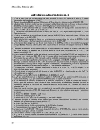 Educación a Distancia. UCA
92
Actividad de autoaprendizaje no. 3
1. ¿Cuál el valor final de un documento de valor nominal $3,000 a un plazo de 2 años y 7 meses
comerciales si el interés es del 18% CT?
2. Calculo el monto de $2,000 desde el 10 de mayo al 18 de diciembre del mismo año al 14.965% CD.
3. ¿Qué cantidad de dinero recibe hoy una empresa en calidad de préstamo si ha firmado un documento por
$56,500 que incluye capital e intereses a 28% CD y tiene un vencimiento en 20 meses?
4. Determino el valor actual de $855 que vencen dentro de 300 días con las siguientes tasas de interés: a.
12% CT; b. 14% CB; c. 14% CS y d. 15% CD
5. ¿Qué depósito debe efectuarse hoy en un fondo que paga el 12% CB para tener disponibles $7,000 al
cabo de 3 años?
6. ¿Cuál es el valor final de un certificado de valor nominal de $15,500 a un plazo de 8 meses y 12 días si la
tasa de interés es de 6.8% CT?
7. ¿Qué valor tiene un depósito el día de hoy en una cuenta para garantizar dos retiros de $2,000 y $3,500
dentro de 7 meses y 1.5 años respectivamente con el interés de 9.5% CD?
8. Una empresa debe pagar hoy una deuda cuyo monto es de $3,870 y dentro de 9 meses tiene que pagar
otra por $2,650. Necesita saber cuánto debe pagar dentro de 5 meses si le cargan intereses de 14.5%
CD.
9. Determino el valor total de dos depósitos el día 30 de noviembre, si el primero es de $1,400 se efectuó el
día 15 de febrero y el segundo por $1,800 se realizó el 26 de junio, el primero con el 12% CD y el
segundo con el 13% CS.
10.Una corporación financiera, recibe una letra de cambio por valor nominal de $35,000 con vencimiento en
15 meses y un interés del 24% CT. A los 10 meses solicita que le sea descontada por el Banco de
América del Sur que cobra el 2.4% mensual, ¿cuánto recibirá la corporación por la letra?
11.En una operación de exportación una empresa recibe un pagaré por $75,000 a 180 días de plazo y que
devenga un interés mensual de 1%. A fin de contar con recursos líquidos, la empresa descuenta el
documento en su banco y éste lo acepta cargando un interés de 2.50% trimestral ¿Cuál es el importe neto
que recibe la empresa, si el descuentose efectúa 143 días antes del vencimiento?
12.Un inversionista local tiene 3 opciones para invertir su dinero: a. al 28.5% CM; b. al 32% simple y c. al
30% CS ¿Qué opción le sugeriría?
13.¿En qué tiempo un capital de $48,500 alcanza un valor de $60,000: a. ¿si es invertido al 8.3% CM? Y b.
¿En qué tiempo se duplica?
14.¿A qué tasa nominal CT el monto de $3,000 será de $9,000 en 3 años?
15. a. ¿A qué tasa efectiva anual se duplica un capital en 2 años?; b. ¿A qué tasa nominal CS se duplica un
capital en 2 años? y c. ¿A qué tasa nominal CM se duplica un capital en 2 años?
16.Si un certificado de depósito a término en el mercado primario de la Bolsa de Valores es emitido a
$93,677 para ser redimido a $100,000 en 90 días, calculo la tasa de rentabilidad trimestral y la tasa de
rentabilidad mensual: a. Sin tomar en cuenta la retención en la fuente y b. Tomando en cuenta la
retención del 3.7%.
17.Determino que le conviene más a un empleado si la patronal le ofrece tres opciones para liquidar sus
prestaciones por servicio, al 15% CS. (sugerencia: Encuentro el valor actual de cada opción y selecciono
la mayor).
a. Recibir hoy $3,000 y $3,800 a los 5 meses
b. Recibir hoy un solo pago de $6,500
c. Recibir hoy $1,000, $2,000 a los 2 meses y $4,000 a los 6 meses
18.Determino que plan le conviene a una persona para ahorrar cierta cantidad de dinero a los 5 meses,
sabiendo que el dinero gana un interés del 22% CT.
a. Un solo depósito hoy de $8,000
b. Un depósito hoy de $3,500 y otro depósito de $4,500 a los 4 meses
c. Tres depósitos en los meses 1, 2 y 3 de $2,800 cada uno
19.Una persona invierte $4,500 y 15 meses después le devuelven $7,010.85 ¿Qué tasa de interés efectiva
mensual y anual gana sobre la inversión?
20.Calculo la tasa nominal CT equivalente al: a. 18% CM y b. 20% CS.
21.a. ¿Cuál es la tasa equivalente convertible continuamente a 24% efectivo?; b. ¿Cuál es la tasa efectiva
equivalente 20% CS?
 