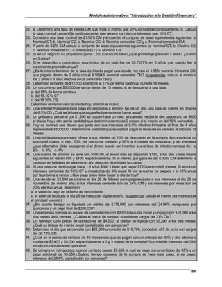 Módulo autoformativo: “Introducción a la Gestión Financiera”
93
22. a. Determino una tasa de interés CM que rinda lo mismo que 20% convertible continuamente. b. Calculo
la tasa nominal convertible continuamente, que genere los mismos intereses que 18% CT.
23. Considero una tasa nominal de 21.50% CM y encuentro el conjunto de tasas equivalentes siguientes: a.
Nominal CT; b. Nominal CD; c. Nominal CC; d. Nominal semestral CC y e. Nominal semestral CM.
24. A partir de 3.2% EM calculo el conjunto de tasas equivalentes siguientes: a. Nominal CT; b. Efectiva ES;
c. Nominal trimestral CC; d. Efectiva ED y e. Nominal CB.
25. Si en un negocio su propietario gana 1.2% EM acumulativo ¿qué porcentaje gana en 2 años? ¿cuánto
en 5 años?
26. Si el desarrollo o crecimiento económico de un país fue de 28.7377% en 6 años ¿de cuánto fue el
crecimiento promedio anual?
27. ¿Es lo mismo términos de la tasa de interés pagar una deuda hoy con el 4.55% nominal trimestral CC,
que pagarla dentro de 2 años con el 9.1694% nominal semestral CM? (sugerencias: calculo el monto a
los 2 años o la tasa efectiva anual para cada caso).
28. Determino el monto de $12,500 invertidos al 21% de forma continua, durante 18 meses.
29. Un documento por $50,000 se vence dentro de 15 meses, si se descuenta a una tasa:
a. del 18% de forma continua
b. del 18.10 % CT
c. del 18.20% CS.
Determino el menor valor al día de hoy. (indicar el inciso)
30. Una entidad financiera local paga en depósitos a término fijo de un año una tasa de interés en dólares
de 6.5% CD ¿Cuál es la tasa que paga efectivamente de forma anual?
31. Un préstamo personal por $1,200 se obtuvo hace un mes, se cancela mediante dos pagos uno de $600
el día de hoy y otro por la cantidad que determino dentro de 3 meses si el interés es del 10% semestral.
32. Hoy se contrae una deuda que junto con sus intereses al 8.5% efectivo trimestral al final de 4 años
representará $500,000. Determino la cantidad que se deberá pagar si la deuda se cancela al cabo de 18
meses.
33. Una distribuidora automotriz ofrece a sus clientes un 10% de descuento en la compra de contado de un
automóvil nuevo, o bien, 50% del precio de contado y 50% a 6 meses sin descuento y sin intereses
¿qué alternativa debe escogerse si el dinero puede ser invertido a una tasa de interés mensual de: a.
2% b. 3% c. 4%
34. Una cuenta de ahorros se abre con $500.00, al tercer mes se depositan $150, a los dos y seis meses
siguientes se retiran $85 y $100 respectivamente. Si el interés que gana es del 6.30% CM determino la
cantidad en la libreta de ahorros un año después de iniciada la cuenta.
35. Si una persona debió pagar hace 1.5 años $580 y tiene que pagar $720 dentro de 8 meses. Si le cobran
intereses corrientes del 18% CT y moratorios del 9% anual IC por la cuenta no pagada y el 15% anual
por la próxima a vencer ¿Qué pago único debe hacer el día de hoy?
36. Una deuda de $3,600 se contrae el día 26 de febrero para pagarse junto a sus intereses el día 25 de
noviembre del mismo año; si los intereses corriente son de 24% CM y los intereses por mora son de
20% efectivo anual, determino:
a. el valor del pago en la fecha de vencimiento
b. el valor de la deuda el día 28 de marzo del siguiente año. (sugerencia: calculo el interés por mora sobre
el principal vencido).
37. ¿En cuánto tiempo se liquidará un crédito de $175,000 con intereses del 24.96% compuesto por
quincenas y un pago final de $230,000?
38. Una empresa compra un equipo de computación con $3,500 de cuota inicial y un pago por $10,000 a los
dos meses de la compra. ¿Cuál es el precio de contado si se tienen cargos del 33% CM?
39. Un televisor cuyo precio de contado es de $4,500, al crédito se liquida con $5,200 a los tres meses.
¿Cuál es la tasa de interés anual capitalizable por quincenas?
40. Determino el día que se cancela con $21,000 un crédito de $18,750, concedido el 5 de junio con cargos
del 36.72% CD.
41. ¿Cuál es el precio de contado de 40 impresoras que se pagan con un anticipo del 30% y dos abonos o
cuotas de $7,000 y $9,000 respectivamente a 2 y 3 meses de la compra? Suponiendo intereses del 29%
anual con capitalización quincenal.
42. Se compra un refrigerador, que de contado cuesta $7,850 el cual se paga con un anticipo del 35% y un
pago adicional de $5,650.¿Cuánto tiempo después de la compra se hace este pago, si se pagan
intereses del 28.6% capitalizable por semanas?
 