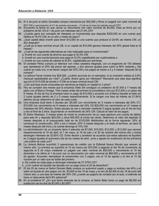 Educación a Distancia. UCA
94
43. El 2 de junio el señor González compra mercancía por $32,500 y firma un pagaré con valor nominal de
$37,250 y vencimiento al 21 de agosto siguiente. ¿Cuál es la tasa de interés anual CD?
44. Encuentro la fecha en que vence un documento con valor nominal de $4,550. Este se firmó por un
préstamo de $4,125 el 1 de junio con intereses del 21.6% CD?
45. ¿Cuánto gana por concepto de intereses un inversionista que deposita $320,000 en una cuenta que
reditúa el 18.4% CM, en un año y medio de plazo?
46. ¿Qué capital debe invertir para tener $12,000 en una cuenta que produce el 24.8% de interés CM, un
año después?
47. ¿Cuál es la tasa nominal anual CB, si un capital de $10,500 genera intereses del 30% global total en 8
meses?
48. ¿Cuál de las siguientes alternativas es más redituable para un inversionista?
a. Invertir en una cuenta de ahorros que paga el 32.5% CM;
b. Invertir en una cuenta bancaria que paga el 33.5% capitalizable por cuatrimestres o
c. Invertir en una cuenta de valores al 30.8% capitalizable por semanas.
49. El contador Pérez compra un televisor con vídeo casetera integrada, con un enganche de 150 dólares
que representa el 20% del precio del aparato, y dos abonos iguales para cubrir el 80% restante.¿ De
cuánto es cada uno, si se tienen cargos del 32% CM y los pagos se hacen a 2 y 3 meses después de la
compra?
50. La señora Ferrer invierte hoy $25,000, ¿cuánto acumula en un semestre, si su inversión reditúa el 2.8%
mensual capitalizable por mes? ¿Cuánto dinero gana por intereses? Recuerdo que esta tasa significa
que j/m=j/12=0.028 de donde j= 0.336 es la tasa nominal anual CM.
51. ¿Con qué tasa anual compuesta por semanas se triplica un capital en 3 años?
52. Hoy se cumplen dos meses que la empresa Otelo SA consiguió un préstamo de $7,500 a 7 meses de
plazo con el Banco Omega. Tres meses antes del primero le concedieron otro por $12,000 a un plazo de
6 meses. El día de hoy la empresa hace un pago de $10,000 y acuerda con el Banco liquidar el resto en
2 cuota iguales dentro de 2 y 5 meses respectivamente. Si le cargan una tasa de interés de 21.84%
efectivo anual, determino el valor de cada cuota.
53. Una empresa local tiene 3 deudas así: $5,000 con vencimiento en 5 meses e intereses del 20% CT.
$10,000 con vencimiento en 9 meses e intereses del 24% CS $20,000 con vencimiento en 21 meses e
intereses del 30% efectivo. Estas deudas se van a cancelar mediante 2 pagos iguales uno el día de hoy
y otro al final de 2 años. Suponiendo un rendimiento de 24% CM. Calculo el valor de los pagos.
54. El Señor Restrepo, 3 meses antes de iniciar la construcción de su casa apertura una cuenta de débito
para este fin y deposita $25,000 y otros $45,000 al iniciar las obras. Determino el valor del depósito 2
meses después si el presupuesto total es de $120,000 distribuidos de la forma siguiente: 30% al
comenzar la construcción, 35% a los 2 meses, 20% 3 meses después y el resto al terminar, es decir 8
meses después del inicio y la cuenta devenga el 15% CM.
55. La administración de un proyecto tiene 4 adeudos de $7,000, $15,000, $12,000, y $13,000 que vencen
respectivamente el 15 de abril, el 7 de mayo, el 18 de julio y el 30 de octubre del mismo año y todos
devengan intereses de 32.85% CD. Entre deudor y acreedor se acuerda que estos adeudos se liquiden
en 3 pagos iguales el quinceavo día de los meses de abril , junio y agosto en sustitución de los primeros
¿de cuánto es cada uno?
56. La Librería Bolívar suscribió 3 operaciones de crédito con la Editorial Nuevo Mundo que vencen el
mismo año. La primera se suscribió el 15 de marzo por $75,000 a pagarse el día 30 de noviembre; la
segunda el 8 de mayo mediante un pagaré con valor nominal de $50,500 y vencimiento el 10 de
diciembre y la última el 1 de junio con un documento con valor nominal de $60,000 y vencimiento el 25
de agosto. Acuerdan reemplazar el compromiso con 2 pagos, uno el 15 de agosto y el otro el 15 de
octubre por un valor que es doble del primero.
a. De cuánto es cada pago si devengan intereses de 27.375% CD?
b. ¿Con cuánto se liquidan las deudas con un pago único el 20 de diciembre?
57. El día 20 de marzo el Señor Dionisio Bello compra un automóvil usado y paga un anticipo del 40% y el
saldo se liquida en dos pagos uno de $3,000 el día 19 de mayo y el otro de $2,500 el día 18 de junio del
mismo año; a una tasa de interés del 30% CM ¿cuánto se pagaría de contado por el auto, si además se
hace un descuento del 6.8% adicional?
58. En el problema 57 ¿En qué fecha después de la compra, el Señor Bello haría un pago de $6,000 en
sustitución de los dos de $3,000 y $2,500?
 