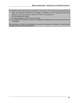 Módulo autoformativo: “Introducción a la Gestión Financiera”
95
59. Determino cuánto debe invertir en una cuenta el 10 de marzo y el 7 de mayo la Empresa de Dulces el
Gallito, para disponer de $12,000 el 18 de agosto y de $20,000 el 15 de noviembre del mismo año,
sabiendo que la cuenta devenga un interés de 13.87% CD, suponiendo que:
a. Los dos depósitos son iguales.
b. El segundo depósito es 40% mayor que el primero.
60. En el problema 59, determino el valor de un depósito único efectuado el día 8 de enero del mismo año,
si es bisiesto.
Me retroalimento y corroboro mis respuestas con las que se me presentan en la página 103, de las hojas de
respuesta al final de la unidad autoformativa I.
 