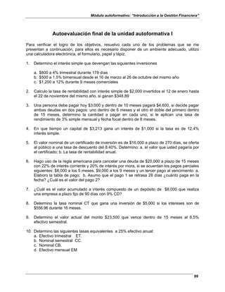 Módulo autoformativo: “Introducción a la Gestión Financiera”
99
Autoevaluación final de la unidad autoformativa I
Para verificar el logro de los objetivos, resuelvo cada uno de los problemas que se me
presentan a continuación, para ellos es necesario disponer de un ambiente adecuado, utilizo
una calculadora electrónica, el formulario, papel y lápiz.
1. Determino el interés simple que devengan las siguientes inversiones
a. $800 a 4% trimestral durante 178 días
b. $500 a 1.5% bimensual desde el 16 de marzo al 26 de octubre del mismo año
c. $1,200 a 12% durante 9 meses comerciales
2. Calculo la tasa de rentabilidad con interés simple de $2,000 invertidos el 12 de enero hasta
el 22 de noviembre del mismo año, si ganan $348.89
3. Una persona debe pagar hoy $3,000 y dentro de 10 meses pagará $4,600, si decide pagar
ambas deudas en dos pagos: uno dentro de 6 meses y el otro el doble del primero dentro
de 15 meses, determino la cantidad a pagar en cada uno, si le aplican una tasa de
rendimiento de 3% simple mensual y fecha focal dentro de 8 meses.
4. En que tiempo un capital de $3,213 gana un interés de $1,000 si la tasa es de 12.4%
interés simple.
5. El valor nominal de un certificado de inversión es de $16,000 a plazo de 270 días, se oferta
al público a una tasa de descuento del 8.40%. Determino: a. el valor que usted pagaría por
el certificado; b. La tasa de rentabilidad anual.
6. Hago uso de la regla americana para cancelar una deuda de $20,000 a plazo de 15 meses
con 22% de interés corriente y 20% de interés por mora, si se acuerdan los pagos parciales
siguientes: $8,000 a los 5 meses, $9,000 a los 9 meses y un tercer pago al vencimiento: a.
Elaboro la tabla de pago; b. Asumo que el pago 1 se retrasa 28 días ¿cuánto paga en la
fecha? ¿Cuál es el valor del pago 2?
7. ¿Cuál es el valor acumulado a interés compuesto de un depósito de $8,000 que realiza
una empresa a plazo fijo de 90 días con 9% CD?
8. Determino la tasa nominal CT que gana una inversión de $5,000 si los intereses son de
$556.96 durante 16 meses.
9. Determino el valor actual del monto $23,500 que vence dentro de 15 meses al 6.5%
efectivo semestral.
10. Determino las siguientes tasas equivalentes a 25% efectivo anual:
a. Efectivo trimestral ET.
b. Nominal semestral CC.
c. Nominal CB.
d. Efectivo mensual EM
 