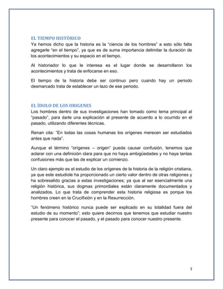EL TIEMPO HISTÓRICO
Ya hemos dicho que la historia es la “ciencia de los hombres” a esto sólo falta
agregarle “en el tiempo”, ya que es de suma importancia delimitar la duración de
los acontecimientos y su espacio en el tiempo.
Al historiador lo que le interesa es el lugar donde se desarrollaron los
acontecimientos y trata de enfocarse en eso.
El tiempo de la historia debe ser continuo pero cuando hay un periodo
desmarcado trata de establecer un lazo de ese periodo.

EL ÍDOLO DE LOS ORIGENES
Los hombres dentro de sus investigaciones han tomado como tema principal al
“pasado”, para darle una explicación al presente de acuerdo a lo ocurrido en el
pasado, utilizando diferentes técnicas.
Renan cita: “En todas las cosas humanas los orígenes merecen ser estudiados
antes que nada”.
Aunque el término “orígenes – origen” pueda causar confusión, tenemos que
aclarar con una definición clara para que no haya ambigüedades y no haya tantas
confusiones más que las de explicar un comienzo.
Un claro ejemplo es el estudio de los orígenes de la historia de la religión cristiana,
ya que este estudiole ha proporcionado un cierto valor dentro de otras religiones y
ha sobresalido gracias a estas investigaciones; ya que al ser esencialmente una
religión histórica, sus dogmas primordiales están claramente documentados y
analizados. Lo que trata de comprender esta historia religiosa es porque los
hombres creen en la Crucifixión y en la Resurrección.
“Un fenómeno histórico nunca puede ser explicado en su totalidad fuera del
estudio de su momento”; esto quiere decirnos que tenemos que estudiar nuestro
presente para conocer el pasado, y el pasado para conocer nuestro presente.

3

 