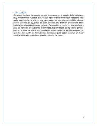 CONCLUSION
Como nos pudimos dar cuenta en este breve ensayo, el estudio de la historia es
muy importante en nuestros días, ya que nos brinda la información necesaria para
poder comprender al mundo que nos rodea, es una ciencia multidisciplinaria
porque además de ayudarse de otras ciencias, ella también proporciona datos
importantes al conocimiento en general. Es una ciencia hecho por los hombres y
para los hombres en un tiempo determinado, la delimitación es importante para no
caer en errores, de ahí la importancia del arduo trabajo de los historiadores, ya
que ellos nos darán las herramientas necesarias para poder construir un mejor
futuro a base del conocimiento y la comprensión del pasado.

5

 