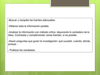 -Buscar y recopilar las fuentes adecuadas.
-Obtener toda la información posible.
-Analizar la información con método crítico, depurando lo verdadero de lo
falso. Contrastar y complementar varias fuentes, si es posible.
-Hacer preguntas que guíen la investigación: qué sucedió, cuándo, dónde,
porqué…
- Publicar los resultados
 
