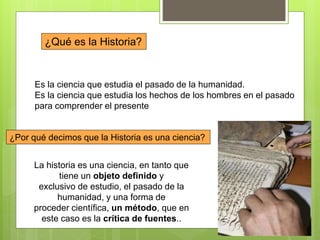 ¿Qué es la Historia?
Es la ciencia que estudia el pasado de la humanidad.
Es la ciencia que estudia los hechos de los hombres en el pasado
para comprender el presente
¿Por qué decimos que la Historia es una ciencia?
La historia es una ciencia, en tanto que
tiene un objeto definido y
exclusivo de estudio, el pasado de la
humanidad, y una forma de
proceder científica, un método, que en
este caso es la crítica de fuentes..
 