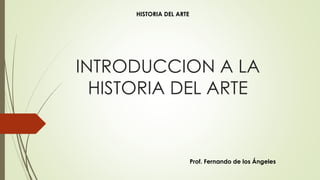 INTRODUCCION A LA
HISTORIA DEL ARTE
Prof. Fernando de los Ángeles
HISTORIA DEL ARTE
 