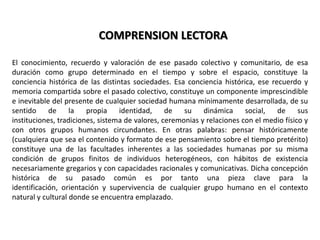COMPRENSION LECTORAEl conocimiento, recuerdo y valoración de ese pasado colectivo y comunitario, de esa duración como grupo determinado en el tiempo y sobre el espacio, constituye la conciencia histórica de las distintas sociedades. Esa conciencia histórica, ese recuerdo y memoria compartida sobre el pasado colectivo, constituye un componente imprescindible e inevitable del presente de cualquier sociedad humana mínimamente desarrollada, de su sentido de la propia identidad, de su dinámica social, de sus instituciones, tradiciones, sistema de valores, ceremonias y relaciones con el medio físico y con otros grupos humanos circundantes. En otras palabras: pensar históricamente (cualquiera que sea el contenido y formato de ese pensamiento sobre el tiempo pretérito) constituye una de las facultades inherentes a las sociedades humanas por su misma condición de grupos finitos de individuos heterogéneos, con hábitos de existencia necesariamente gregarios y con capacidades racionales y comunicativas. Dicha concepción histórica de su pasado común es por tanto una pieza clave para la identificación, orientación y supervivencia de cualquier grupo humano en el contexto natural y cultural donde se encuentra emplazado.