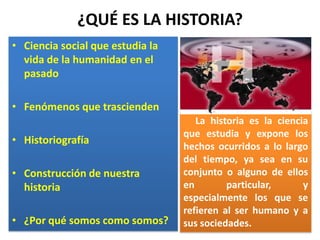 ¿QUÉ ES LA HISTORIA?Ciencia social que estudia la vida de la humanidad en el pasadoFenómenos que trascienden HistoriografíaConstrucción de nuestra historia¿Por qué somos como somos?     La historia es la ciencia que estudia y expone los hechos ocurridos a lo largo del tiempo, ya sea en su conjunto o alguno de ellos en particular, y especialmente los que se refieren al ser humano y a sus sociedades.