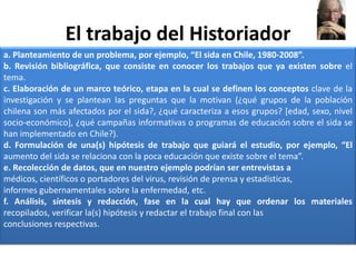 El trabajo del Historiadora. Planteamiento de un problema, por ejemplo, “El sida en Chile, 1980-2008”.b. Revisión bibliográfica, que consiste en conocer los trabajos que ya existen sobre el tema.c. Elaboración de un marco teórico, etapa en la cual se definen los conceptos clave de la investigación y se plantean las preguntas que la motivan (¿qué grupos de la población chilena son más afectados por el sida?, ¿qué caracteriza a esos grupos? [edad, sexo, nivel socio-económico], ¿qué campañas informativas o programas de educación sobre el sida se han implementado en Chile?).d. Formulación de una(s) hipótesis de trabajo que guiará el estudio, por ejemplo, “El aumento del sida se relaciona con la poca educación que existe sobre el tema”.e. Recolección de datos, que en nuestro ejemplo podrían ser entrevistas amédicos, científicos o portadores del virus, revisión de prensa y estadísticas,informes gubernamentales sobre la enfermedad, etc.f. Análisis, síntesis y redacción, fase en la cual hay que ordenar los materiales recopilados, verificar la(s) hipótesis y redactar el trabajo final con lasconclusiones respectivas.