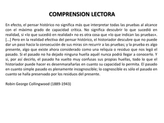 COMPRENSION LECTORAEn efecto, el pensar histórico no significa más que interpretar todas las pruebas al alcance con el máximo grado de capacidad crítica. No significa descubrir lo que sucedió en realidad, si «lo que sucedió en realidad» no es otra cosa que «lo que indican las pruebas». [...] Pero en la realidad efectiva del pensar histórico, el historiador descubre que no puede dar un paso hacia la consecución de sus miras sin recurrir a las pruebas; y la prueba es algo presente, algo que existe ahora considerado como una reliquia o residuo que nos legó el pasado. Si el pasado no ha dejado ninguna huella aquél nunca podrá llegar a conocerlo. Y si, por así decirlo, el pasado ha vuelto muy confusas sus propias huellas, todo lo que el historiador puede hacer es desenmarañarlas en cuanto su capacidad lo permita. El pasado en cuanto simple pasado es plenamente incognoscible; lo cognoscible es sólo el pasado en cuanto se halla preservado por los residuos del presente.Robin George Collingwood (1889-1943)