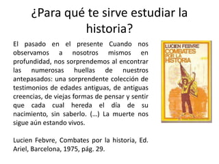 ¿Para qué te sirve estudiar la historia?El pasado en el presente Cuando nos observamos a nosotros mismos en profundidad, nos sorprendemos al encontrar las numerosas huellas de nuestros antepasados: una sorprendente colección de testimonios de edades antiguas, de antiguas creencias, de viejas formas de pensar y sentir que cada cual hereda el día de su nacimiento, sin saberlo. (…) La muerte nos sigue aún estando vivos.LucienFebvre, Combates por la historia, Ed. Ariel, Barcelona, 1975, pág. 29.