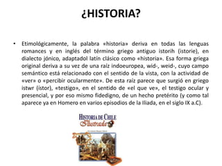 ¿HISTORIA?Etimológicamente, la palabra «historia» deriva en todas las lenguas romances y en inglés del término griego antiguo istorih (istorie), en dialecto jónico, adaptadol latín clásico como «historia». Esa forma griega original deriva a su vez de una raíz indoeuropea, wid-, weid-, cuyo campo semántico está relacionado con el sentido de la vista, con la actividad de «ver» o «percibir ocularmente». De esta raíz parece que surgió en griego istwr (ístor), «testigo», en el sentido de «el que ve», el testigo ocular y presencial, y por eso mismo fidedigno, de un hecho pretérito (y como tal aparece ya en Homero en varios episodios de la Iliada, en el siglo IX a.C).