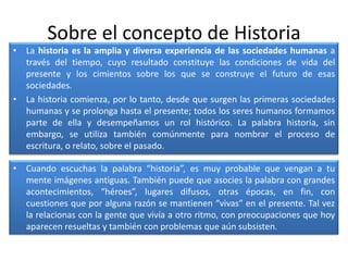 Sobre el concepto de HistoriaLa historia es la amplia y diversa experiencia de las sociedades humanas a través del tiempo, cuyo resultado constituye las condiciones de vida del presente y los cimientos sobre los que se construye el futuro de esas sociedades.La historia comienza, por lo tanto, desde que surgen las primeras sociedades humanas y se prolonga hasta el presente; todos los seres humanos formamos parte de ella y desempeñamos un rol histórico. La palabra historia, sin embargo, se utiliza también comúnmente para nombrar el proceso de escritura, o relato, sobre el pasado.Cuando escuchas la palabra “historia”, es muy probable que vengan a tu mente imágenes antiguas. También puede que asocies la palabra con grandes acontecimientos, “héroes”, lugares difusos, otras épocas, en fin, con cuestiones que por alguna razón se mantienen “vivas” en el presente. Tal vez la relacionas con la gente que vivía a otro ritmo, con preocupaciones que hoy aparecen resueltas y también con problemas que aún subsisten.