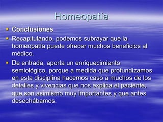 Homeopatía
 Conclusiones
 Recapitulando, podemos subrayar que la
  homeopatía puede ofrecer muchos beneficios al
  médico.
 De entrada, aporta un enriquecimiento
  semiológico, porque a medida que profundizamos
  en esta disciplina hacemos caso a muchos de los
  detalles y vivencias que nos explica el paciente,
  que son asimismo muy importantes y que antes
  desechábamos.
 