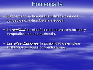 Homeopatía

 Hahnemann sistematiza la utilización de dos
  conceptos constatados en la época:

 La similitud: la relación entre los efectos tóxicos y
  terapéuticos de una sustancia.

 Las altas diluciones: la posibilidad de emplear
  sustancias en bajas concentraciones.
 