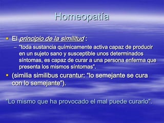 Homeopatía

 El principio de la similitud :
   – “toda sustancia químicamente activa capaz de producir
     en un sujeto sano y susceptible unos determinados
     síntomas, es capaz de curar a una persona enferma que
     presenta los mismos síntomas”.
 (similia similibus curantur: “lo semejante se cura
  con lo semejante”).

"Lo mismo que ha provocado el mal puede curarlo".
 