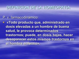 DEFINICION DE LA HOMEOPATIA

P. v. farmacodinámico:
 «Todo producto que, administrado en
  dosis elevadas a un hombre de buena
  salud, le provoca determinados
  trastornos; puede, en dosis bajas, hacer
  desaparecer estos mismos trastornos en
  el hombre enfermo».
 