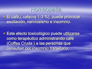 Homeopatía
 El café,( cafeína 1-3 %), puede provocar
  excitación, nerviosismo e insomnio.

 Este efecto toxicológico puede utilizarse
  como terapéutico administrando café
  (Coffea Cruda ) a las personas que
  consultan por insomnio transitorio.
 