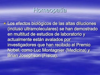 Homeopatía

 Los efectos biológicos de las altas diluciones
  (incluso ultramoleculares) se han demostrado
  en multitud de estudios de laboratorio y
  actualmente están avalados por
  investigadores que han recibido el Premio
  Nobel, como Luc Montagnier (Medicina) y
  Brian Josephson (Física).
 